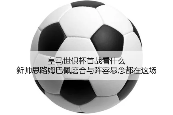 皇马世俱杯首战看什么 新帅思路姆巴佩磨合与阵容悬念都在这场